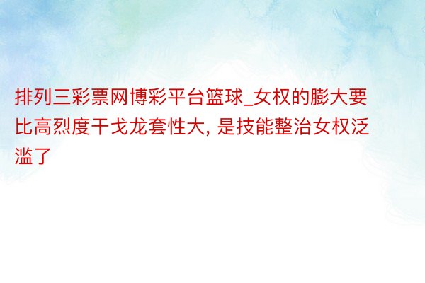 排列三彩票网博彩平台篮球_女权的膨大要比高烈度干戈龙套性大， 是技能整治女权泛滥了