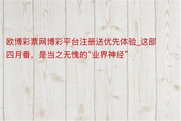 欧博彩票网博彩平台注册送优先体验_这部四月番，是当之无愧的“业界神经”